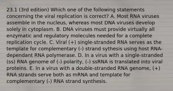 23.1 (3rd edition) Which one of the following statements concerning the viral replication is correct? A. Most RNA viruses assemble in the nucleus, whereas most DNA viruses develop solely in cytoplasm. B. DNA viruses must provide virtually all enzymatic and regulatory molecules needed for a complete replication cycle. C. Viral (+) single-stranded RNA serves as the template for complementary (-) strand sythesis using host RNA-dependant RNA polymerase. D. In a virus with a single-stranded (ss) RNA genome of (-) polarity, (-) ssRNA is translated into viral proteins. E. In a virus with a double-stranded RNA genome, (+) RNA strands serve both as mRNA and template for complementary (-) RNA strand synthesis.