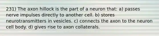 231) The axon hillock is the part of a neuron that: a) passes nerve impulses directly to another cell. b) stores neurotransmitters in vesicles. c) connects the axon to the neuron cell body. d) gives rise to axon collaterals.