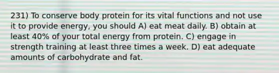 231) To conserve body protein for its vital functions and not use it to provide energy, you should A) eat meat daily. B) obtain at least 40% of your total energy from protein. C) engage in strength training at least three times a week. D) eat adequate amounts of carbohydrate and fat.