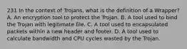 231 In the context of Trojans, what is the definition of a Wrapper? A. An encryption tool to protect the Trojan. B. A tool used to bind the Trojan with legitimate file. C. A tool used to encapsulated packets within a new header and footer. D. A tool used to calculate bandwidth and CPU cycles wasted by the Trojan.