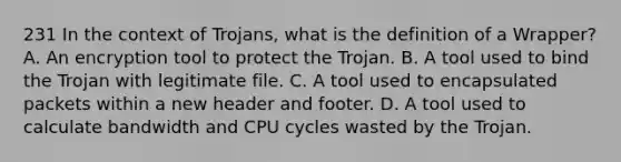 231 In the context of Trojans, what is the definition of a Wrapper? A. An encryption tool to protect the Trojan. B. A tool used to bind the Trojan with legitimate file. C. A tool used to encapsulated packets within a new header and footer. D. A tool used to calculate bandwidth and CPU cycles wasted by the Trojan.