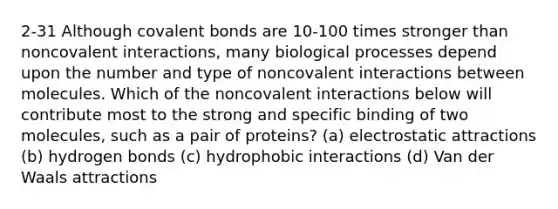 2-31 Although covalent bonds are 10-100 times stronger than noncovalent interactions, many biological processes depend upon the number and type of noncovalent interactions between molecules. Which of the noncovalent interactions below will contribute most to the strong and specific binding of two molecules, such as a pair of proteins? (a) electrostatic attractions (b) hydrogen bonds (c) hydrophobic interactions (d) Van der Waals attractions