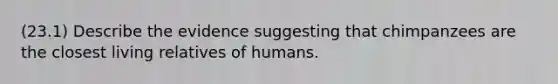 (23.1) Describe the evidence suggesting that chimpanzees are the closest living relatives of humans.