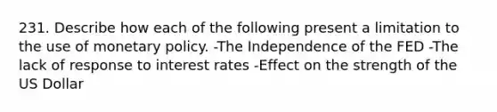 231. Describe how each of the following present a limitation to the use of monetary policy. -The Independence of the FED -The lack of response to interest rates -Effect on the strength of the US Dollar