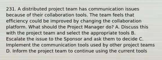 231. A distributed project team has communication issues because of their collaboration tools. The team feels that efficiency could be improved by changing the collaboration platform. What should the Project Manager do? A. Discuss this with the project team and select the appropriate tools B. Escalate the issue to the Sponsor and ask them to decide C. Implement the communication tools used by other project teams D. Inform the project team to continue using the current tools