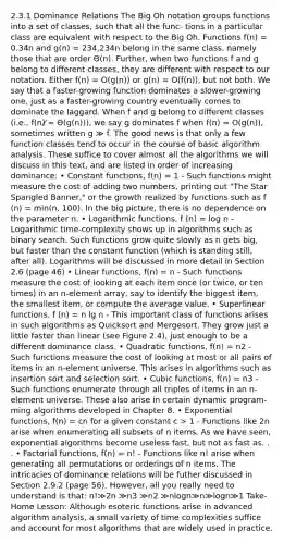 2.3.1 Dominance Relations The Big Oh notation groups functions into a set of classes, such that all the func- tions in a particular class are equivalent with respect to the Big Oh. Functions f(n) = 0.34n and g(n) = 234,234n belong in the same class, namely those that are order Θ(n). Further, when two functions f and g belong to different classes, they are different with respect to our notation. Either f(n) = O(g(n)) or g(n) = O(f(n)), but not both. We say that a faster-growing function dominates a slower-growing one, just as a faster-growing country eventually comes to dominate the laggard. When f and g belong to different classes (i.e., f(n) ̸= Θ(g(n))), we say g dominates f when f(n) = O(g(n)), sometimes written g ≫ f. The good news is that only a few function classes tend to occur in the course of basic algorithm analysis. These suffice to cover almost all the algorithms we will discuss in this text, and are listed in order of increasing dominance: • Constant functions, f(n) = 1 - Such functions might measure the cost of adding two numbers, printing out "The Star Spangled Banner," or the growth realized by functions such as f (n) = min(n, 100). In the big picture, there is no dependence on the parameter n. • Logarithmic functions, f (n) = log n - Logarithmic time-complexity shows up in algorithms such as binary search. Such functions grow quite slowly as n gets big, but faster than the constant function (which is standing still, after all). Logarithms will be discussed in more detail in Section 2.6 (page 46) • Linear functions, f(n) = n - Such functions measure the cost of looking at each item once (or twice, or ten times) in an n-element array, say to identify the biggest item, the smallest item, or compute the average value. • Superlinear functions, f (n) = n lg n - This important class of functions arises in such algorithms as Quicksort and Mergesort. They grow just a little faster than linear (see Figure 2.4), just enough to be a different dominance class. • Quadratic functions, f(n) = n2 - Such functions measure the cost of looking at most or all pairs of items in an n-element universe. This arises in algorithms such as insertion sort and selection sort. • Cubic functions, f(n) = n3 - Such functions enumerate through all triples of items in an n-element universe. These also arise in certain dynamic program- ming algorithms developed in Chapter 8. • Exponential functions, f(n) = cn for a given constant c > 1 - Functions like 2n arise when enumerating all subsets of n items. As we have seen, exponential algorithms become useless fast, but not as fast as. . . • Factorial functions, f(n) = n! - Functions like n! arise when generating all permutations or orderings of n items. The intricacies of dominance relations will be futher discussed in Section 2.9.2 (page 56). However, all you really need to understand is that: n!≫2n ≫n3 ≫n2 ≫nlogn≫n≫logn≫1 Take-Home Lesson: Although esoteric functions arise in advanced algorithm analysis, a small variety of time complexities suffice and account for most algorithms that are widely used in practice.