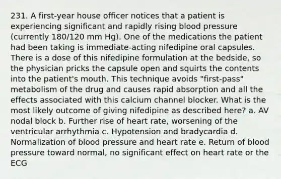 231. A first-year house officer notices that a patient is experiencing significant and rapidly rising blood pressure (currently 180/120 mm Hg). One of the medications the patient had been taking is immediate-acting nifedipine oral capsules. There is a dose of this nifedipine formulation at the bedside, so the physician pricks the capsule open and squirts the contents into the patient's mouth. This technique avoids "first-pass" metabolism of the drug and causes rapid absorption and all the effects associated with this calcium channel blocker. What is the most likely outcome of giving nifedipine as described here? a. AV nodal block b. Further rise of heart rate, worsening of the ventricular arrhythmia c. Hypotension and bradycardia d. Normalization of blood pressure and heart rate e. Return of blood pressure toward normal, no significant effect on heart rate or the ECG