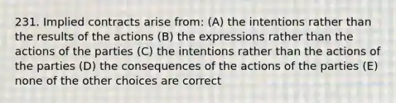 231. Implied contracts arise from: (A) the intentions rather than the results of the actions (B) the expressions rather than the actions of the parties (C) the intentions rather than the actions of the parties (D) the consequences of the actions of the parties (E) none of the other choices are correct