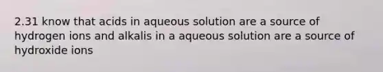 2.31 know that acids in aqueous solution are a source of hydrogen ions and alkalis in a aqueous solution are a source of hydroxide ions