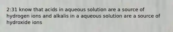 2:31 know that acids in aqueous solution are a source of hydrogen ions and alkalis in a aqueous solution are a source of hydroxide ions