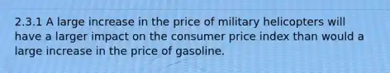 2.3.1 A large increase in the price of military helicopters will have a larger impact on the consumer price index than would a large increase in the price of gasoline.