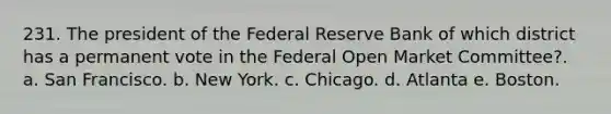 231. The president of the Federal Reserve Bank of which district has a permanent vote in the Federal Open Market Committee?. a. San Francisco. b. New York. c. Chicago. d. Atlanta e. Boston.