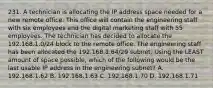 231. A technician is allocating the IP address space needed for a new remote office. This office will contain the engineering staff with six employees and the digital marketing staff with 55 employees. The technician has decided to allocate the 192.168.1.0/24 block to the remote office. The engineering staff has been allocated the 192.168.1.64/29 subnet. Using the LEAST amount of space possible, which of the following would be the last usable IP address in the engineering subnet? A. 192.168.1.62 B. 192.168.1.63 C. 192.168.1.70 D. 192.168.1.71