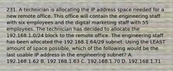 231. A technician is allocating the IP address space needed for a new remote office. This office will contain the engineering staff with six employees and the digital marketing staff with 55 employees. The technician has decided to allocate the 192.168.1.0/24 block to the remote office. The engineering staff has been allocated the 192.168.1.64/29 subnet. Using the LEAST amount of space possible, which of the following would be the last usable IP address in the engineering subnet? A. 192.168.1.62 B. 192.168.1.63 C. 192.168.1.70 D. 192.168.1.71