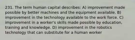 231. The term human capital describes: A) improvement made possible by better machines and the equipment available. B) improvement in the technology available to the work force. C) improvement in a worker's skills made possible by education, training and knowledge. D) improvement in the robotics technology that can substitute for a human worker