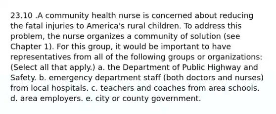 23.10 .A community health nurse is concerned about reducing the fatal injuries to America's rural children. To address this problem, the nurse organizes a community of solution (see Chapter 1). For this group, it would be important to have representatives from all of the following groups or organizations: (Select all that apply.) a. the Department of Public Highway and Safety. b. emergency department staff (both doctors and nurses) from local hospitals. c. teachers and coaches from area schools. d. area employers. e. city or county government.