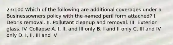 23/100 Which of the following are additional coverages under a Businessowners policy with the named peril form attached? I. Debris removal. II. Pollutant cleanup and removal. III. Exterior glass. IV. Collapse A. I, II, and III only B. I and II only C. III and IV only D. I, II, III and IV