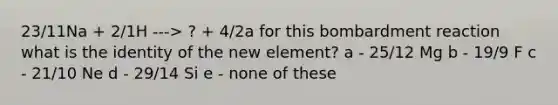 23/11Na + 2/1H ---> ? + 4/2a for this bombardment reaction what is the identity of the new element? a - 25/12 Mg b - 19/9 F c - 21/10 Ne d - 29/14 Si e - none of these