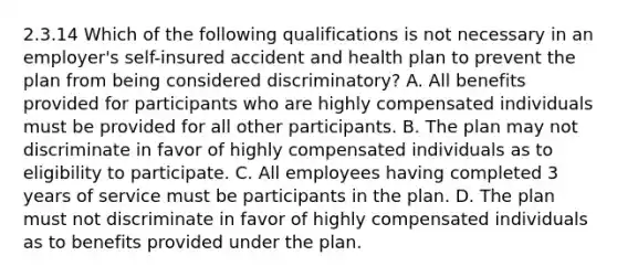 2.3.14 Which of the following qualifications is not necessary in an employer's self-insured accident and health plan to prevent the plan from being considered discriminatory? A. All benefits provided for participants who are highly compensated individuals must be provided for all other participants. B. The plan may not discriminate in favor of highly compensated individuals as to eligibility to participate. C. All employees having completed 3 years of service must be participants in the plan. D. The plan must not discriminate in favor of highly compensated individuals as to benefits provided under the plan.