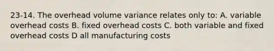 23-14. The overhead volume variance relates only to: A. variable overhead costs B. fixed overhead costs C. both variable and fixed overhead costs D all manufacturing costs