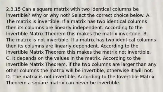 2.3.15 Can a square matrix with two identical columns be​ invertible? Why or why​ not? Select the correct choice below. A. The matrix is invertible. If a matrix has two identical columns then its columns are linearly independent. According to the Invertible Matrix Theorem this makes the matrix invertible. B. The matrix is not invertible. If a matrix has two identical columns then its columns are linearly dependent. According to the Invertible Matrix Theorem this makes the matrix not invertible. C. It depends on the values in the matrix. According to the Invertible Matrix​ Theorem, if the two columns are larger than any other columns the matrix will be​ invertible, otherwise it will not. D. The matrix is not invertible. According to the Invertible Matrix Theorem a square matrix can never be invertible.