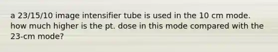 a 23/15/10 image intensifier tube is used in the 10 cm mode. how much higher is the pt. dose in this mode compared with the 23-cm mode?