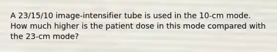 A 23/15/10 image-intensifier tube is used in the 10-cm mode. How much higher is the patient dose in this mode compared with the 23-cm mode?