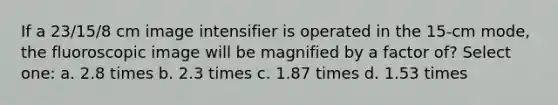 If a 23/15/8 cm image intensifier is operated in the 15-cm mode, the fluoroscopic image will be magnified by a factor of? Select one: a. 2.8 times b. 2.3 times c. 1.87 times d. 1.53 times