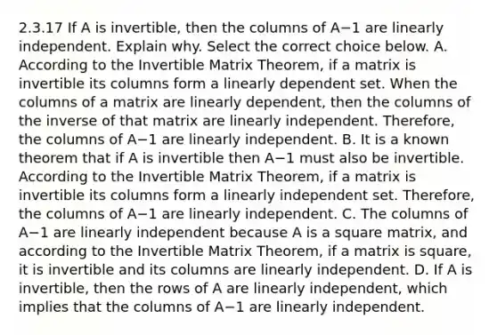 2.3.17 If A is​ invertible, then the columns of A−1 are linearly independent. Explain why. Select the correct choice below. A. According to the Invertible Matrix​ Theorem, if a matrix is invertible its columns form a linearly dependent set. When the columns of a matrix are linearly​ dependent, then the columns of the inverse of that matrix are linearly independent.​ Therefore, the columns of A−1 are linearly independent. B. It is a known theorem that if A is invertible then A−1 must also be invertible. According to the Invertible Matrix​ Theorem, if a matrix is invertible its columns form a linearly independent set.​ Therefore, the columns of A−1 are linearly independent. C. The columns of A−1 are linearly independent because A is a square​ matrix, and according to the Invertible Matrix​ Theorem, if a matrix is​ square, it is invertible and its columns are linearly independent. D. If A is​ invertible, then the rows of A are linearly​ independent, which implies that the columns of A−1 are linearly independent.