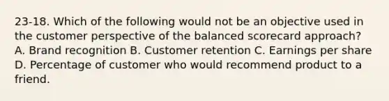 23-18. Which of the following would not be an objective used in the customer perspective of the balanced scorecard approach? A. Brand recognition B. Customer retention C. Earnings per share D. Percentage of customer who would recommend product to a friend.