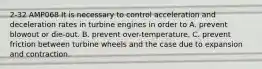 2-32 AMP068 It is necessary to control acceleration and deceleration rates in turbine engines in order to A. prevent blowout or die-out. B. prevent over-temperature. C. prevent friction between turbine wheels and the case due to expansion and contraction.