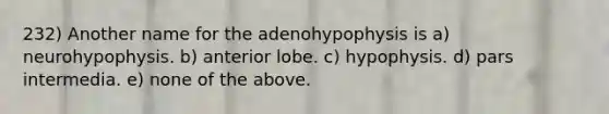 232) Another name for the adenohypophysis is a) neurohypophysis. b) anterior lobe. c) hypophysis. d) pars intermedia. e) none of the above.