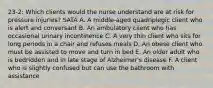 23-2: Which clients would the nurse understand are at risk for pressure injuries? SATA A. A middle-aged quadriplegic client who is alert and conversant B. An ambulatory client who has occasional urinary incontinence C. A very thin client who sits for long periods in a chair and refuses meals D. An obese client who must be assisted to move and turn in bed E. An older adult who is bedridden and in late stage of Alzheimer's disease F. A client who is slightly confused but can use the bathroom with assistance