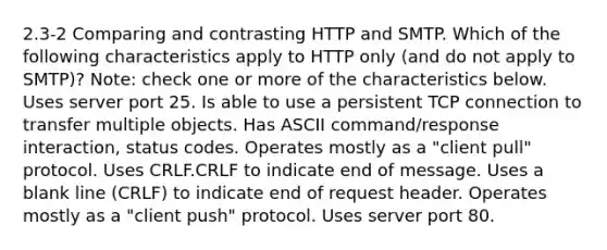 2.3-2 Comparing and contrasting HTTP and SMTP. Which of the following characteristics apply to HTTP only (and do not apply to SMTP)? Note: check one or more of the characteristics below. Uses server port 25. Is able to use a persistent TCP connection to transfer multiple objects. Has ASCII command/response interaction, status codes. Operates mostly as a "client pull" protocol. Uses CRLF.CRLF to indicate end of message. Uses a blank line (CRLF) to indicate end of request header. Operates mostly as a "client push" protocol. Uses server port 80.