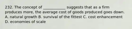 232. The concept of ____________ suggests that as a firm produces more, the average cost of goods produced goes down. A. natural growth B. survival of the fittest C. cost enhancement D. economies of scale