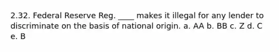 2.32. Federal Reserve Reg. ____ makes it illegal for any lender to discriminate on the basis of national origin. a. AA b. BB c. Z d. C e. B