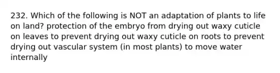 232. Which of the following is NOT an adaptation of plants to life on land? protection of the embryo from drying out waxy cuticle on leaves to prevent drying out waxy cuticle on roots to prevent drying out vascular system (in most plants) to move water internally