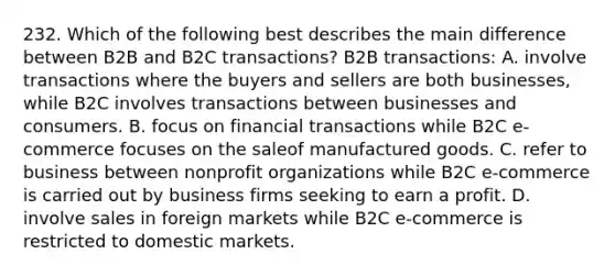 232. Which of the following best describes the main difference between B2B and B2C transactions? B2B transactions: A. involve transactions where the buyers and sellers are both businesses, while B2C involves transactions between businesses and consumers. B. focus on financial transactions while B2C e-commerce focuses on the saleof manufactured goods. C. refer to business between nonprofit organizations while B2C e-commerce is carried out by business firms seeking to earn a profit. D. involve sales in foreign markets while B2C e-commerce is restricted to domestic markets.