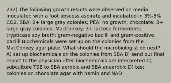 232) The following growth results were observed on media inoculated with a foot abscess aspirate and incubated in 3%-5% CO2. SBA: 2+ large gray colonies; PEA: no growth; chocolate: 3+ large gray colonies; MacConkey: 3+ lactose fermenters; trypticase soy broth: gram-negative bacilli and gram-positive bacilli Biochemicals were set up on the colonies from the MacConkey agar plate. What should the microbiologist do next? A) set up biochemicals on the colonies from SBA B) send out final report to the physician after biochemicals are interpreted C) subculture TSB to SBA aerobic and SBA anaerobic D) test colonies on chocolate agar with hemin and NAD