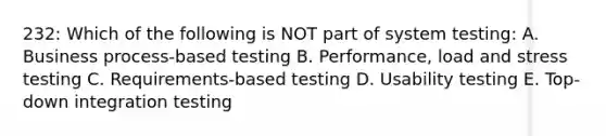 232: Which of the following is NOT part of system testing: A. Business process-based testing B. Performance, load and stress testing C. Requirements-based testing D. Usability testing E. Top-down integration testing