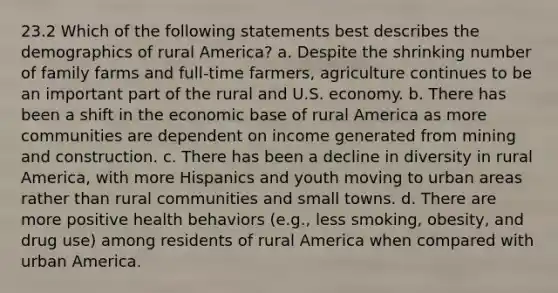 23.2 Which of the following statements best describes the demographics of rural America? a. Despite the shrinking number of family farms and full-time farmers, agriculture continues to be an important part of the rural and U.S. economy. b. There has been a shift in the economic base of rural America as more communities are dependent on income generated from mining and construction. c. There has been a decline in diversity in rural America, with more Hispanics and youth moving to urban areas rather than rural communities and small towns. d. There are more positive health behaviors (e.g., less smoking, obesity, and drug use) among residents of rural America when compared with urban America.