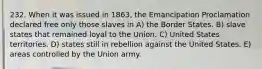 232. When it was issued in 1863, the Emancipation Proclamation declared free only those slaves in A) the Border States. B) slave states that remained loyal to the Union. C) United States territories. D) states still in rebellion against the United States. E) areas controlled by the Union army.