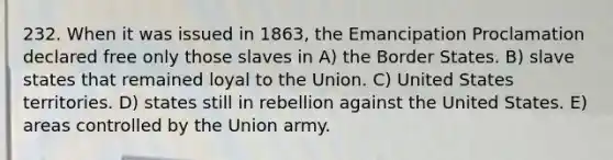 232. When it was issued in 1863, the Emancipation Proclamation declared free only those slaves in A) the Border States. B) slave states that remained loyal to the Union. C) United States territories. D) states still in rebellion against the United States. E) areas controlled by the Union army.