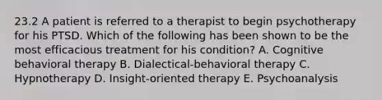 23.2 A patient is referred to a therapist to begin psychotherapy for his PTSD. Which of the following has been shown to be the most efficacious treatment for his condition? A. Cognitive behavioral therapy B. Dialectical-behavioral therapy C. Hypnotherapy D. Insight-oriented therapy E. Psychoanalysis