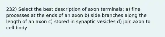 232) Select the best description of axon terminals: a) fine processes at the ends of an axon b) side branches along the length of an axon c) stored in synaptic vesicles d) join axon to cell body