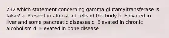 232 which statement concerning gamma-glutamyltransferase is false? a. Present in almost all cells of the body b. Elevated in liver and some pancreatic diseases c. Elevated in chronic alcoholism d. Elevated in bone disease