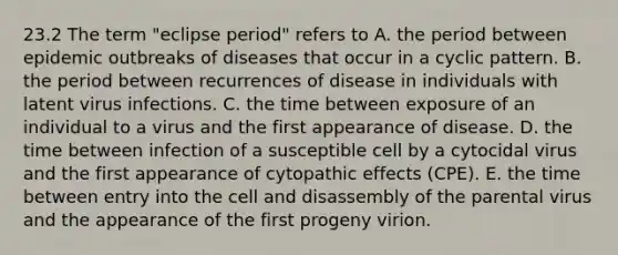 23.2 The term "eclipse period" refers to A. the period between epidemic outbreaks of diseases that occur in a cyclic pattern. B. the period between recurrences of disease in individuals with latent virus infections. C. the time between exposure of an individual to a virus and the first appearance of disease. D. the time between infection of a susceptible cell by a cytocidal virus and the first appearance of cytopathic effects (CPE). E. the time between entry into the cell and disassembly of the parental virus and the appearance of the first progeny virion.