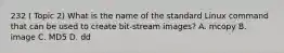 232 ( Topic 2) What is the name of the standard Linux command that can be used to create bit-stream images? A. mcopy B. image C. MD5 D. dd