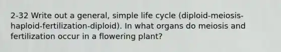 2-32 Write out a general, simple life cycle (diploid-meiosis-haploid-fertilization-diploid). In what organs do meiosis and fertilization occur in a flowering plant?