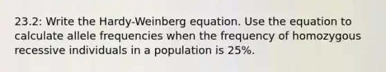 23.2: Write the Hardy-Weinberg equation. Use the equation to calculate allele frequencies when the frequency of homozygous recessive individuals in a population is 25%.